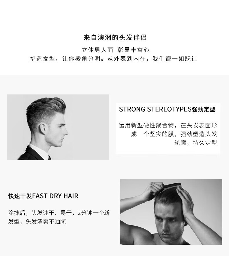 來自澳洲的頭發(fā)伴侶，專為塑造立體男人面、彰顯豐富心而設(shè)計。其強(qiáng)勁定型的技術(shù)，運用新型硬性聚合物在頭發(fā)表面形成堅實膜，塑造出清晰的輪廓，持久定型。同時，其快速干發(fā)的特性，讓涂抹后的頭發(fā)迅速干燥，2分鐘即可煥然一新，清爽不油膩。